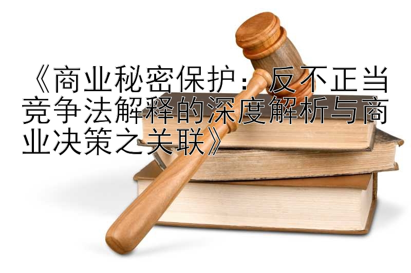 《商业秘密保护：反不正当竞争法解释的深度解析与商业决策之关联》