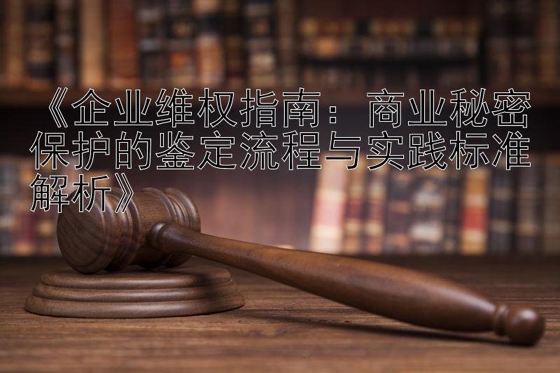 《企业维权指南：商业秘密保护的鉴定流程与实践标准解析》