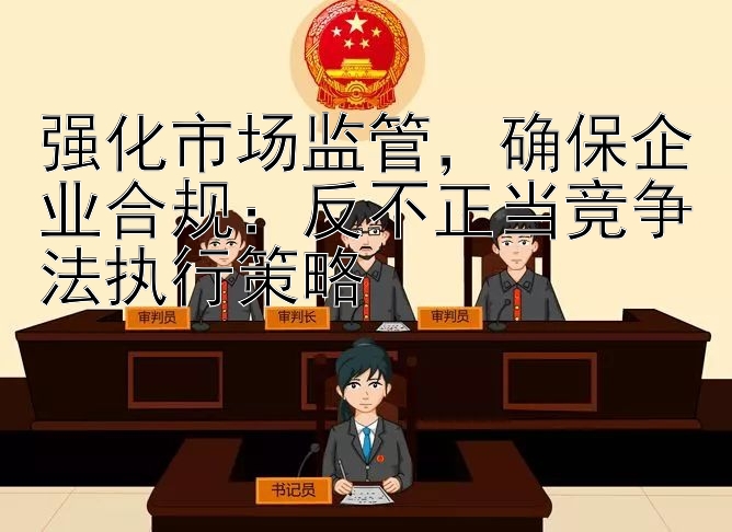 强化市场监管，确保企业合规：反不正当竞争法执行策略