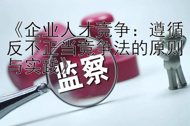 《企业人才竞争：遵循反不正当竞争法的原则与实践》